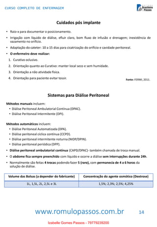 www.romulopassos.com.br
CURSO COMPLETO DE ENFERMAGEM
14
Cuidados pós implante
• Raio-x para documentar o posicionamento.
• Irrigação com líquido de diálise, efluir claro, bom fluxo de infusão e drenagem; inexistência de
vazamento no orifício.
• Adaptação do cateter: 10 a 15 dias para cicatrização do orifício e cavidade peritoneal.
• O enfermeiro deve realizar:
1. Curativo oclusivo.
2. Orientação quanto ao Curativo: manter local seco e sem humidade.
3. Orientação a não atividade física.
4. Orientação para paciente evitar tossir. Fonte: FERMI, 2011.
Sistemas para Diálise Peritoneal
Métodos manuais incluem:
• Diálise Peritoneal Ambulatorial Contínua (DPAC).
• Diálise Peritoneal Intermitente (DPI).
Métodos automáticos incluem:
• Diálise Peritoneal Automatizada (DPA).
• Diálise peritoneal cíclica contínua (CCPD).
• Diálise peritoneal intermitente noturna (NIDP/DPIN).
• Diálise peritoneal periódica (DPP).
• Diálise peritoneal ambulatorial contínua (CAPD/DPAC)- também chamada de troca manual.
• O abdome fica sempre preenchido com líquido e ocorre a diálise sem interrupções durante 24h.
• Normalmente são feitas 4 trocas podendo fazer 5 (raro), com permanecia de 4 a 6 horas da
solução de diálise.
Volume das Bolsas (a depender do fabricante) Concentração do agente osmótico (Dextrose)
1L, 1,5L, 2L, 2,5L e 3L 1,5%; 2,3%; 2,5%; 4,25%
Izabelle Gomes Passos - 79779239200
 