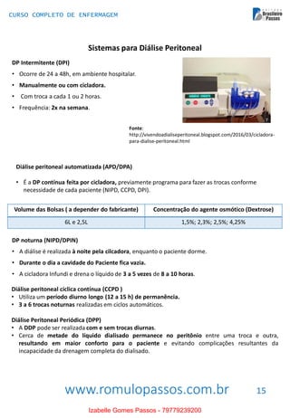 www.romulopassos.com.br
CURSO COMPLETO DE ENFERMAGEM
15
Sistemas para Diálise Peritoneal
DP Intermitente (DPI)
• Ocorre de 24 a 48h, em ambiente hospitalar.
• Manualmente ou com cicladora.
• Com troca a cada 1 ou 2 horas.
• Frequência: 2x na semana.
Fonte:
http://vivendoadialiseperitoneal.blogspot.com/2016/03/cicladora-
para-dialise-peritoneal.html
Diálise peritoneal automatizada (APD/DPA)
• É a DP contínua feita por cicladora, previamente programa para fazer as trocas conforme
necessidade de cada paciente (NIPD, CCPD, DPI).
Volume das Bolsas ( a depender do fabricante) Concentração do agente osmótico (Dextrose)
6L e 2,5L 1,5%; 2,3%; 2,5%; 4,25%
DP noturna (NIPD/DPIN)
• A diálise é realizada à noite pela cilcadora, enquanto o paciente dorme.
• Durante o dia a cavidade do Paciente fica vazia.
• A cicladora Infundi e drena o líquido de 3 a 5 vezes de 8 a 10 horas.
Diálise peritoneal cíclica contínua (CCPD )
• Utiliza um período diurno longo (12 a 15 h) de permanência.
• 3 a 6 trocas noturnas realizadas em ciclos automáticos.
Diálise Peritoneal Periódica (DPP)
• A DDP pode ser realizada com e sem trocas diurnas.
• Cerca de metade do líquido dialisado permanece no peritônio entre uma troca e outra,
resultando em maior conforto para o paciente e evitando complicações resultantes da
incapacidade da drenagem completa do dialisado.
Izabelle Gomes Passos - 79779239200
 
