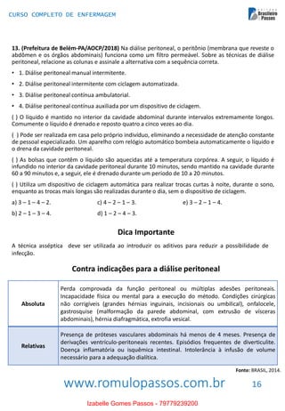 www.romulopassos.com.br
CURSO COMPLETO DE ENFERMAGEM
16
13. (Prefeitura de Belém-PA/AOCP/2018) Na diálise peritoneal, o peritônio (membrana que reveste o
abdômen e os órgãos abdominais) funciona como um filtro permeável. Sobre as técnicas de diálise
peritoneal, relacione as colunas e assinale a alternativa com a sequência correta.
• 1. Diálise peritoneal manual intermitente.
• 2. Diálise peritoneal intermitente com ciclagem automatizada.
• 3. Diálise peritoneal contínua ambulatorial.
• 4. Diálise peritoneal contínua auxiliada por um dispositivo de ciclagem.
( ) O líquido é mantido no interior da cavidade abdominal durante intervalos extremamente longos.
Comumente o líquido é drenado e reposto quatro a cinco vezes ao dia.
( ) Pode ser realizada em casa pelo próprio indivíduo, eliminando a necessidade de atenção constante
de pessoal especializado. Um aparelho com relógio automático bombeia automaticamente o líquido e
o drena da cavidade peritoneal.
( ) As bolsas que contêm o líquido são aquecidas até a temperatura corpórea. A seguir, o líquido é
infundido no interior da cavidade peritoneal durante 10 minutos, sendo mantido na cavidade durante
60 a 90 minutos e, a seguir, ele é drenado durante um período de 10 a 20 minutos.
( ) Utiliza um dispositivo de ciclagem automática para realizar trocas curtas à noite, durante o sono,
enquanto as trocas mais longas são realizadas durante o dia, sem o dispositivo de ciclagem.
a) 3 – 1 – 4 – 2. c) 4 – 2 – 1 – 3. e) 3 – 2 – 1 – 4.
b) 2 – 1 – 3 – 4. d) 1 – 2 – 4 – 3.
Dica Importante
A técnica asséptica deve ser utilizada ao introduzir os aditivos para reduzir a possibilidade de
infecção.
Contra indicações para a diálise peritoneal
Absoluta
Perda comprovada da função peritoneal ou múltiplas adesões peritoneais.
Incapacidade física ou mental para a execução do método. Condições cirúrgicas
não corrigíveis (grandes hérnias inguinais, incisionais ou umbilical), onfalocele,
gastrosquise (malformação da parede abdominal, com extrusão de vísceras
abdominais), hérnia diafragmática, extrofia vesical.
Relativas
Presença de próteses vasculares abdominais há menos de 4 meses. Presença de
derivações ventrículo-peritoneais recentes. Episódios frequentes de diverticulite.
Doença inflamatória ou isquêmica intestinal. Intolerância à infusão de volume
necessário para a adequação dialítica.
Fonte: BRASIL, 2014.
Izabelle Gomes Passos - 79779239200
 
