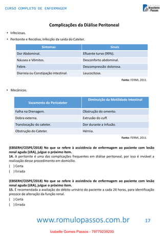 www.romulopassos.com.br
CURSO COMPLETO DE ENFERMAGEM
17
Complicações da Diálise Peritoneal
• Infeciosas.
• Peritonite e Recidiva; Infecção da saída do Cateter.
Sintomas Sinais
Dor Abdominal. Efluente turvo (99%).
Náusea e Vômitos. Desconforto abdominal.
Febre. Descompressão dolorosa.
Diarreia ou Constipação intestinal. Leucocitose.
Fonte: FERMI, 2011.
• Mecânicas.
Vazamento do Pericateter
Diminuição da Motilidade Intestinal
Falha na Drenagem. Obstrução do omento.
Dobra externa. Extrusão do cuff.
Translocação do cateter. Dor durante a Infusão.
Obstrução do Cateter. Hérnia.
Fonte: FERMI, 2011.
(EBSERH/CESPE/2018) No que se refere à assistência de enfermagem ao paciente com lesão
renal aguda (LRA), julgue o próximo item.
14. A peritonite é uma das complicações frequentes em diálise peritoneal, por isso é inviável a
realização desse procedimento em domicílio.
( ) Certa
( ) Errada
(EBSERH/CESPE/2018) No que se refere à assistência de enfermagem ao paciente com lesão
renal aguda (LRA), julgue o próximo item.
15. É recomendada a avaliação do débito urinário do paciente a cada 24 horas, para identificação
precoce de alteração da função renal.
( ) Certa
( ) Errada
Izabelle Gomes Passos - 79779239200
 