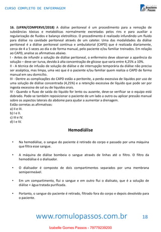 www.romulopassos.com.br
CURSO COMPLETO DE ENFERMAGEM
18
16. (UFRN/COMPERVE/2018) A diálise peritoneal é um procedimento para a remoção de
substâncias tóxicas e metabólicas normalmente excretadas pelos rins e para auxiliar a
regularização de fluidos e balanço eletrolítico. O procedimento é realizado infundindo um fluido
para diálise na cavidade peritoneal através de um cateter. Uma das modalidades da diálise
peritoneal é a diálise peritoneal contínua e ambulatorial (CAPD) que é realizada diariamente,
cerca de 4 a 5 vezes ao dia e de forma manual, pelo paciente e/ou familiar treinados. Em relação
ao CAPD, analise as afirmativas abaixo.
I - Antes de infundir a solução de diálise peritoneal, o enfermeiro deve observar a aparência da
solução – deve ser turva, devido à alta concentração de glicose que varia entre 4,25% a 10%.
II - A técnica de infusão de solução de diálise e de interrupção temporária da diálise não precisa
ser asséptica, mas limpa, uma vez que é o paciente e/ou familiar quem realiza o CAPD de forma
manual em seu domicílio.
III - Dentre as complicações do CAPD estão a peritonite, a perda excessiva de líquidos por uso de
uma solução de diálise concentrada (4,25%) e a retenção excessiva de líquido que pode ser por
ingesta excessiva de sal ou de líquidos orais.
IV - Quando o fluxo de saída do líquido for lento ou ausente, deve-se verificar se o equipo está
dobrado. Pode-se também reposicionar o paciente de um lado a outro ou aplicar pressão manual
sobre os aspectos laterais do abdome para ajudar a aumentar a drenagem.
Estão corretas as afirmativas:
a) II e III.
b) I e II.
c) III e IV.
d) I e IV.
Hemodiálise
• Na hemodiálise, o sangue do paciente é retirado do corpo e passado por uma máquina
que filtra esse sangue.
• A máquina de diálise bombeia o sangue através de linhas até o filtro. O filtro da
hemodiálise é o dialisador.
• O dialisador é composto de dois compartimentos separados por uma membrana
semipermeável.
• Em um compartimento, flui o sangue e em outro flui o dialisato, que é a solução de
diálise + água tratada purificada.
• Portanto, o sangue do paciente é retirado, filtrado fora do corpo e depois devolvido para
o paciente.
Izabelle Gomes Passos - 79779239200
 
