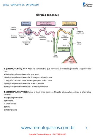 www.romulopassos.com.br
CURSO COMPLETO DE ENFERMAGEM
2
Filtração do Sangue
1. (EBSERH/VUNESP/2019) Assinale a alternativa que apresenta o correto suprimento sanguíneo dos
rins.
a) Irrigação pela artéria renal e veia renal
b) Irrigação pela artéria renal e drenagem pela veia renal
c) Irrigação pela veia renal e drenagem pela artéria renal
d) Irrigação pela artéria renal e artéria carótida
e) Irrigação pela artéria carótida e artéria pulmonar
2. (EBSERH/VUNESP/2019) Sobre o local onde ocorre a filtração glomerular, assinale a alternativa
correta:
a) Cápsula glomerular
b) Néfrons
c) Glomérulos
d) Rins
e) Artéria Renal
Izabelle Gomes Passos - 79779239200
 