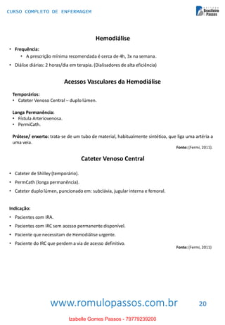 www.romulopassos.com.br
CURSO COMPLETO DE ENFERMAGEM
20
Hemodiálise
• Frequência:
• A prescrição mínima recomendada é cerca de 4h, 3x na semana.
• Diálise diárias: 2 horas/dia em terapia. (Dialisadores de alta eficiência)
Acessos Vasculares da Hemodiálise
Temporários:
• Cateter Venoso Central – duplo lúmen.
Longa Permanência:
• Fístula Arteriovenosa.
• PermiCath.
Prótese/ enxerto: trata-se de um tubo de material, habitualmente sintético, que liga uma artéria a
uma veia.
Fonte: (Fermi, 2011).
Cateter Venoso Central
• Cateter de Shilley (temporário).
• PermCath (longa permanência).
• Cateter duplo lúmen, puncionado em: subclávia, jugular interna e femoral.
Indicação:
• Pacientes com IRA.
• Pacientes com IRC sem acesso permanente disponível.
• Paciente que necessitam de Hemodiálise urgente.
• Paciente do IRC que perdem a via de acesso definitivo.
Fonte: (Fermi, 2011)
Izabelle Gomes Passos - 79779239200
 