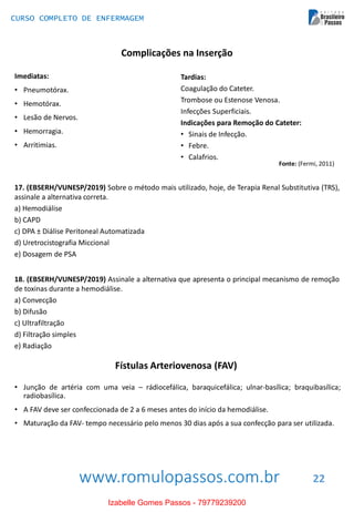 www.romulopassos.com.br
CURSO COMPLETO DE ENFERMAGEM
22
Complicações na Inserção
Imediatas:
• Pneumotórax.
• Hemotórax.
• Lesão de Nervos.
• Hemorragia.
• Arritimias.
Tardias:
Coagulação do Cateter.
Trombose ou Estenose Venosa.
Infecções Superficiais.
Indicações para Remoção do Cateter:
• Sinais de Infecção.
• Febre.
• Calafrios.
Fonte: (Fermi, 2011)
17. (EBSERH/VUNESP/2019) Sobre o método mais utilizado, hoje, de Terapia Renal Substitutiva (TRS),
assinale a alternativa correta.
a) Hemodiálise
b) CAPD
c) DPA ± Diálise Peritoneal Automatizada
d) Uretrocistografia Miccional
e) Dosagem de PSA
18. (EBSERH/VUNESP/2019) Assinale a alternativa que apresenta o principal mecanismo de remoção
de toxinas durante a hemodiálise.
a) Convecção
b) Difusão
c) Ultrafiltração
d) Filtração simples
e) Radiação
Fístulas Arteriovenosa (FAV)
• Junção de artéria com uma veia – rádiocefálica, baraquicefálica; ulnar-basílica; braquibasílica;
radiobasílica.
• A FAV deve ser confeccionada de 2 a 6 meses antes do início da hemodiálise.
• Maturação da FAV- tempo necessário pelo menos 30 dias após a sua confecção para ser utilizada.
Izabelle Gomes Passos - 79779239200
 