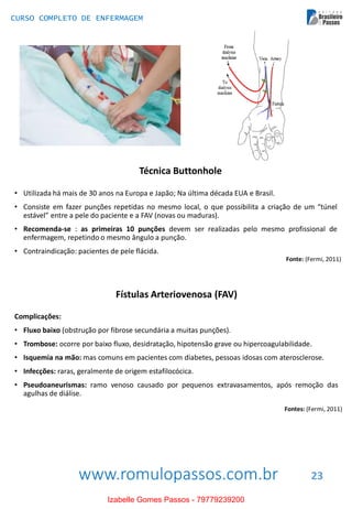www.romulopassos.com.br
CURSO COMPLETO DE ENFERMAGEM
23
Técnica Buttonhole
• Utilizada há mais de 30 anos na Europa e Japão; Na última década EUA e Brasil.
• Consiste em fazer punções repetidas no mesmo local, o que possibilita a criação de um “túnel
estável” entre a pele do paciente e a FAV (novas ou maduras).
• Recomenda-se : as primeiras 10 punções devem ser realizadas pelo mesmo profissional de
enfermagem, repetindo o mesmo ângulo a punção.
• Contraindicação: pacientes de pele flácida.
Fonte: (Fermi, 2011)
Fístulas Arteriovenosa (FAV)
Complicações:
• Fluxo baixo (obstrução por fibrose secundária a muitas punções).
• Trombose: ocorre por baixo fluxo, desidratação, hipotensão grave ou hipercoagulabilidade.
• Isquemia na mão: mas comuns em pacientes com diabetes, pessoas idosas com aterosclerose.
• Infecções: raras, geralmente de origem estafilocócica.
• Pseudoaneurismas: ramo venoso causado por pequenos extravasamentos, após remoção das
agulhas de diálise.
Fontes: (Fermi, 2011)
Izabelle Gomes Passos - 79779239200
 