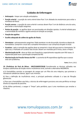 www.romulopassos.com.br
CURSO COMPLETO DE ENFERMAGEM
24
Cuidados de Enfermagem
• Antissepsia - limpar com solução antisséptica.
• Punção arterial - a punção do ramo arterial deve ficar 3 cm afastada da anastomose para evitar a
trombose da fístula.
• Punção venosa - a punção do ramo arterial e venoso devem ficar 5 cm de distância uma da outra,
para evitar a recirculação sanguínea.
• Pontos de punção - as agulhas dever ser puncionadas em direções opostas. A arterial voltada para
a extremidade do membro e agulha venosa em direção ao coração.
• Fixação das agulhas.
• Escolha adequada do calibre da agulha de fístula.
• Hematoma - extravasamento sanguíneo. Pode acontecer no ato da punção, durante ou depois da
hemodiálise. Comprimir o local até a completa hemostasia e usar compressa de gelo no local.
• Curativos - após a remoção das agulhas deve-se comprimir o local até que ocorra a hemostasia. Só
após isso, é realizado um curativo não circular. Devem ser mantidos por 6 horas, secos e limpos.
• Monitorização da PA - deve ser feita com frequência, especialmente naqueles com FAV novas. A
hipotensão pode levar a paralisação completa da FAV.
• Monitorização da Pressão Venosa da FAV - o aumento da PA espontânea significa que o acesso
está com problemas.
Fonte: (Fermi, 2011)
19. (Prefeitura de Pará de Minas - MG/FUNDEP/2018) Considerando as técnicas utilizadas nas
terapias substitutivas da função renal e insuficiência renal, assinale a alternativa INCORRETA.
a) A hemodiálise consiste na passagem do sangue por um filtro de uma máquina, que promove a
retirada de substâncias tóxicas, água e sais minerais.
b) Para a definição de insuficiência renal, o principal parâmetro utilizado é a taxa de filtração
glomerular.
c) Para que a hemodiálise seja feita, o técnico de enfermagem punciona uma veia periférica no braço
direito ou esquerdo do paciente.
d) Na diálise peritoneal, o sangue é “limpo” pelo peritônio, que é uma membrana que envolve o
intestino.
Izabelle Gomes Passos - 79779239200
 