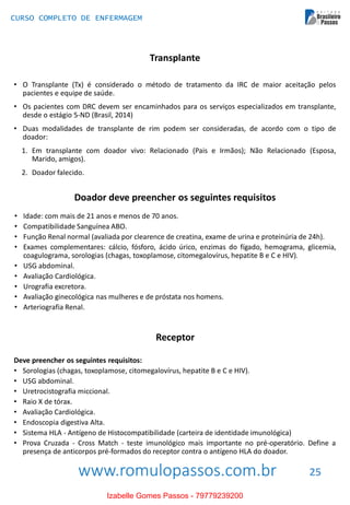 www.romulopassos.com.br
CURSO COMPLETO DE ENFERMAGEM
25
Transplante
• O Transplante (Tx) é considerado o método de tratamento da IRC de maior aceitação pelos
pacientes e equipe de saúde.
• Os pacientes com DRC devem ser encaminhados para os serviços especializados em transplante,
desde o estágio 5-ND (Brasil, 2014)
• Duas modalidades de transplante de rim podem ser consideradas, de acordo com o tipo de
doador:
1. Em transplante com doador vivo: Relacionado (Pais e Irmãos); Não Relacionado (Esposa,
Marido, amigos).
2. Doador falecido.
Doador deve preencher os seguintes requisitos
• Idade: com mais de 21 anos e menos de 70 anos.
• Compatibilidade Sanguínea ABO.
• Função Renal normal (avaliada por clearence de creatina, exame de urina e proteinúria de 24h).
• Exames complementares: cálcio, fósforo, ácido úrico, enzimas do fígado, hemograma, glicemia,
coagulograma, sorologias (chagas, toxoplamose, citomegalovírus, hepatite B e C e HIV).
• USG abdominal.
• Avaliação Cardiológica.
• Urografia excretora.
• Avaliação ginecológica nas mulheres e de próstata nos homens.
• Arteriografia Renal.
Receptor
Deve preencher os seguintes requisitos:
• Sorologias (chagas, toxoplamose, citomegalovírus, hepatite B e C e HIV).
• USG abdominal.
• Uretrocistografia miccional.
• Raio X de tórax.
• Avaliação Cardiológica.
• Endoscopia digestiva Alta.
• Sistema HLA - Antígeno de Histocompatibilidade (carteira de identidade imunológica)
• Prova Cruzada - Cross Match - teste imunológico mais importante no pré-operatório. Define a
presença de anticorpos pré-formados do receptor contra o antígeno HLA do doador.
Izabelle Gomes Passos - 79779239200
 