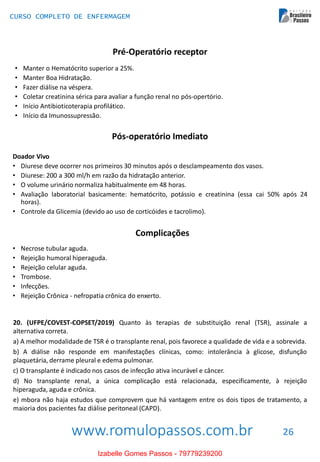 www.romulopassos.com.br
CURSO COMPLETO DE ENFERMAGEM
26
Pré-Operatório receptor
• Manter o Hematócrito superior a 25%.
• Manter Boa Hidratação.
• Fazer diálise na véspera.
• Coletar creatinina sérica para avaliar a função renal no pós-opertório.
• Início Antibioticoterapia profilático.
• Início da Imunossupressão.
Pós-operatório Imediato
Doador Vivo
• Diurese deve ocorrer nos primeiros 30 minutos após o desclampeamento dos vasos.
• Diurese: 200 a 300 ml/h em razão da hidratação anterior.
• O volume urinário normaliza habitualmente em 48 horas.
• Avaliação laboratorial basicamente: hematócrito, potássio e creatinina (essa cai 50% após 24
horas).
• Controle da Glicemia (devido ao uso de corticóides e tacrolimo).
Complicações
• Necrose tubular aguda.
• Rejeição humoral hiperaguda.
• Rejeição celular aguda.
• Trombose.
• Infecções.
• Rejeição Crônica - nefropatia crônica do enxerto.
20. (UFPE/COVEST-COPSET/2019) Quanto às terapias de substituição renal (TSR), assinale a
alternativa correta.
a) A melhor modalidade de TSR é o transplante renal, pois favorece a qualidade de vida e a sobrevida.
b) A diálise não responde em manifestações clínicas, como: intolerância à glicose, disfunção
plaquetária, derrame pleural e edema pulmonar.
c) O transplante é indicado nos casos de infecção ativa incurável e câncer.
d) No transplante renal, a única complicação está relacionada, especificamente, à rejeição
hiperaguda, aguda e crônica.
e) mbora não haja estudos que comprovem que há vantagem entre os dois tipos de tratamento, a
maioria dos pacientes faz diálise peritoneal (CAPD).
Izabelle Gomes Passos - 79779239200
 