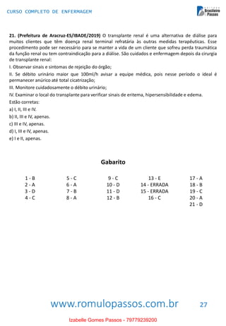 www.romulopassos.com.br
CURSO COMPLETO DE ENFERMAGEM
27
21. (Prefeitura de Aracruz-ES/IBADE/2019) O transplante renal é uma alternativa de diálise para
muitos clientes que têm doença renal terminal refratária às outras medidas terapêuticas. Esse
procedimento pode ser necessário para se manter a vida de um cliente que sofreu perda traumática
da função renal ou tem contraindicação para a diálise. São cuidados e enfermagem depois da cirurgia
de transplante renal:
I. Observar sinais e sintomas de rejeição do órgão;
II. Se débito urinário maior que 100ml/h avisar a equipe médica, pois nesse período o ideal é
permanecer anúrico até total cicatrização;
III. Monitore cuidadosamente o débito urinário;
IV. Examinar o local do transplante para verificar sinais de eritema, hipersensibilidade e edema.
Estão corretas:
a) I, II, III e IV.
b) II, III e IV, apenas.
c) III e IV, apenas.
d) I, III e IV, apenas.
e) I e II, apenas.
Gabarito
1 - B
2 - A
3 - D
4 - C
5 - C
6 - A
7 - B
8 - A
9 - C
10 - D
11 - D
12 - B
13 - E
14 - ERRADA
15 - ERRADA
16 - C
17 - A
18 - B
19 - C
20 - A
21 - D
Izabelle Gomes Passos - 79779239200
 