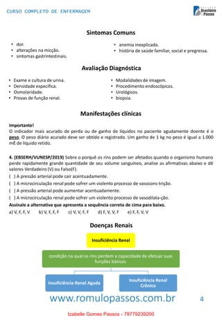 www.romulopassos.com.br
CURSO COMPLETO DE ENFERMAGEM
4
Sintomas Comuns
• anemia inexplicada.
• história de saúde familiar, social e pregressa.
• Exame e cultura de urina.
• Densidade específica.
• Osmolaridade.
• Provas de função renal.
• Modalidades de imagem.
• Procedimento endoscópicos.
• Urológicos.
• biopsia.
Avaliação Diagnóstica
Manifestações clínicas
Importante!
O indicador mais acurado de perda ou de ganho de líquidos no paciente agudamente doente é o
peso. O peso diário acurado deve ser obtido e registrado. Um ganho de 1 kg no peso é igual a 1.000
mℓ de líquido retido.
4. (EBSERH/VUNESP/2019) Sobre o porquê os rins podem ser afetados quando o organismo humano
perde rapidamente grande quantidade de seu volume sanguíneo, analise as afirmativas abaixo e dê
valores Verdadeiro (V) ou Falso(F).
( ) A pressão arterial pode cair acentuadamente.
( ) A microcirculação renal pode sofrer um violento processo de vasocons-trição.
( ) A pressão arterial pode aumentar acentuadamente.
( ) A microcirculação renal pode sofrer um violento processo de vasodilata-ção.
Assinale a alternativa que apresenta a sequência correta de cima para baixo.
a) V, F, F, V b) V, F, F, F c) V, V, F, F d) F, V, V, F e) F, F, V, V
Insuficiência Renal
condição na qual os rins perdem a capacidade de efetuar suas
funções básicas.
Insuficiência Renal Aguda
Insuficiência Renal
Crônica
• dor.
• alterações na micção.
• sintomas gastrintestinais.
Doenças Renais
Izabelle Gomes Passos - 79779239200
 