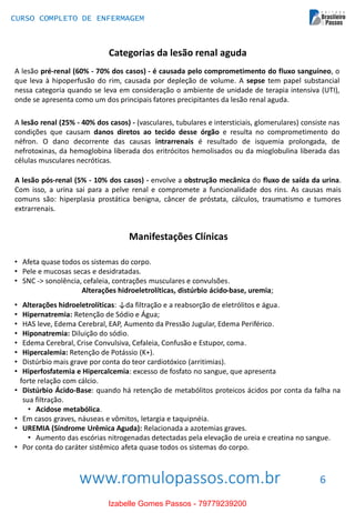 www.romulopassos.com.br
CURSO COMPLETO DE ENFERMAGEM
6
Categorias da lesão renal aguda
A lesão pré-renal (60% - 70% dos casos) - é causada pelo comprometimento do fluxo sanguíneo, o
que leva à hipoperfusão do rim, causada por depleção de volume. A sepse tem papel substancial
nessa categoria quando se leva em consideração o ambiente de unidade de terapia intensiva (UTI),
onde se apresenta como um dos principais fatores precipitantes da lesão renal aguda.
A lesão renal (25% - 40% dos casos) - (vasculares, tubulares e intersticiais, glomerulares) consiste nas
condições que causam danos diretos ao tecido desse órgão e resulta no comprometimento do
néfron. O dano decorrente das causas intrarrenais é resultado de isquemia prolongada, de
nefrotoxinas, da hemoglobina liberada dos eritrócitos hemolisados ou da mioglobulina liberada das
células musculares necróticas.
A lesão pós-renal (5% - 10% dos casos) - envolve a obstrução mecânica do fluxo de saída da urina.
Com isso, a urina sai para a pelve renal e compromete a funcionalidade dos rins. As causas mais
comuns são: hiperplasia prostática benigna, câncer de próstata, cálculos, traumatismo e tumores
extrarrenais.
Manifestações Clínicas
• Afeta quase todos os sistemas do corpo.
• Pele e mucosas secas e desidratadas.
• SNC -> sonolência, cefaleia, contrações musculares e convulsões.
Alterações hidroeletrolíticas, distúrbio ácido-base, uremia;
• Alterações hidroeletrolíticas: ↓da filtração e a reabsorção de eletrólitos e água.
• Hipernatremia: Retenção de Sódio e Água;
• HAS leve, Edema Cerebral, EAP, Aumento da Pressão Jugular, Edema Periférico.
• Hiponatremia: Diluição do sódio.
• Edema Cerebral, Crise Convulsiva, Cefaleia, Confusão e Estupor, coma.
• Hipercalemia: Retenção de Potássio (K+).
• Distúrbio mais grave por conta do teor cardiotóxico (arritimias).
• Hiperfosfatemia e Hipercalcemia: excesso de fosfato no sangue, que apresenta
forte relação com cálcio.
• Distúrbio Ácido-Base: quando há retenção de metabólitos proteicos ácidos por conta da falha na
sua filtração.
• Acidose metabólica.
• Em casos graves, náuseas e vômitos, letargia e taquipnéia.
• UREMIA (Síndrome Urêmica Aguda): Relacionada a azotemias graves.
• Aumento das escórias nitrogenadas detectadas pela elevação de ureia e creatina no sangue.
• Por conta do caráter sistêmico afeta quase todos os sistemas do corpo.
Izabelle Gomes Passos - 79779239200
 