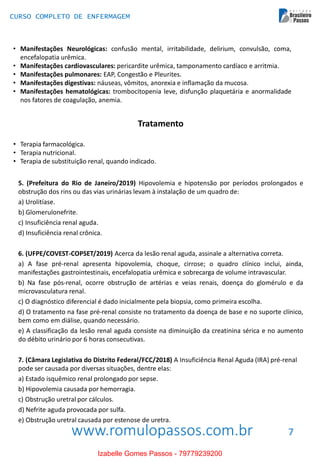 www.romulopassos.com.br
CURSO COMPLETO DE ENFERMAGEM
7
• Manifestações Neurológicas: confusão mental, irritabilidade, delirium, convulsão, coma,
encefalopatia urêmica.
• Manifestações cardiovasculares: pericardite urêmica, tamponamento cardíaco e arritmia.
• Manifestações pulmonares: EAP, Congestão e Pleurites.
• Manifestações digestivas: náuseas, vômitos, anorexia e inflamação da mucosa.
• Manifestações hematológicas: trombocitopenia leve, disfunção plaquetária e anormalidade
nos fatores de coagulação, anemia.
Tratamento
• Terapia farmacológica.
• Terapia nutricional.
• Terapia de substituição renal, quando indicado.
5. (Prefeitura do Rio de Janeiro/2019) Hipovolemia e hipotensão por períodos prolongados e
obstrução dos rins ou das vias urinárias levam à instalação de um quadro de:
a) Urolitíase.
b) Glomerulonefrite.
c) Insuficiência renal aguda.
d) Insuficiência renal crônica.
6. (UFPE/COVEST-COPSET/2019) Acerca da lesão renal aguda, assinale a alternativa correta.
a) A fase pré-renal apresenta hipovolemia, choque, cirrose; o quadro clínico inclui, ainda,
manifestações gastrointestinais, encefalopatia urêmica e sobrecarga de volume intravascular.
b) Na fase pós-renal, ocorre obstrução de artérias e veias renais, doença do glomérulo e da
microvasculatura renal.
c) O diagnóstico diferencial é dado inicialmente pela biopsia, como primeira escolha.
d) O tratamento na fase pré-renal consiste no tratamento da doença de base e no suporte clínico,
bem como em diálise, quando necessário.
e) A classificação da lesão renal aguda consiste na diminuição da creatinina sérica e no aumento
do débito urinário por 6 horas consecutivas.
7. (Câmara Legislativa do Distrito Federal/FCC/2018) A Insuficiência Renal Aguda (IRA) pré-renal
pode ser causada por diversas situações, dentre elas:
a) Estado isquêmico renal prolongado por sepse.
b) Hipovolemia causada por hemorragia.
c) Obstrução uretral por cálculos.
d) Nefrite aguda provocada por sulfa.
e) Obstrução uretral causada por estenose de uretra.
Izabelle Gomes Passos - 79779239200
 