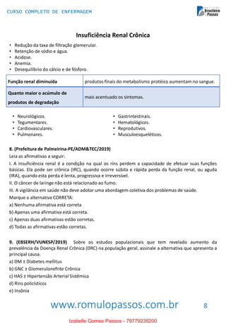 www.romulopassos.com.br
CURSO COMPLETO DE ENFERMAGEM
8
Insuficiência Renal Crônica
• Redução da taxa de filtração glomerular.
• Retenção de sódio e água.
• Acidose.
• Anemia.
• Desequilíbrio do cálcio e de fósforo.
Função renal diminuída produtos finais do metabolismo protéico aumentam no sangue.
Quanto maior o acúmulo de
produtos de degradação
mais acentuado os sintomas.
• Neurológicos.
• Tegumentares.
• Cardiovasculares.
• Pulmonares.
• Gastrintestinais.
• Hematológicos.
• Reprodutivos.
• Musculoesqueléticos.
8. (Prefeitura de Palmeirina-PE/ADM&TEC/2019)
Leia as afirmativas a seguir:
I. A insuficiência renal é a condição na qual os rins perdem a capacidade de efetuar suas funções
básicas. Ela pode ser crônica (IRC), quando ocorre súbita e rápida perda da função renal, ou aguda
(IRA), quando esta perda é lenta, progressiva e irreversível.
II. O câncer de laringe não está relacionado ao fumo.
III. A vigilância em saúde não deve adotar uma abordagem coletiva dos problemas de saúde.
Marque a alternativa CORRETA:
a) Nenhuma afirmativa está correta
b) Apenas uma afirmativa está correta.
c) Apenas duas afirmativas estão corretas.
d) Todas as afirmativas estão corretas.
9. (EBSERH/VUNESP/2019) Sobre os estudos populacionais que tem revelado aumento da
prevalência da Doença Renal Crônica (DRC) na população geral, assinale a alternativa que apresenta a
principal causa.
a) DM ± Diabetes mellitus
b) GNC ± Glomerulonefrite Crônica
c) HAS ± Hipertensão Arterial Sistêmica
d) Rins policísticos
e) Insônia
Izabelle Gomes Passos - 79779239200
 