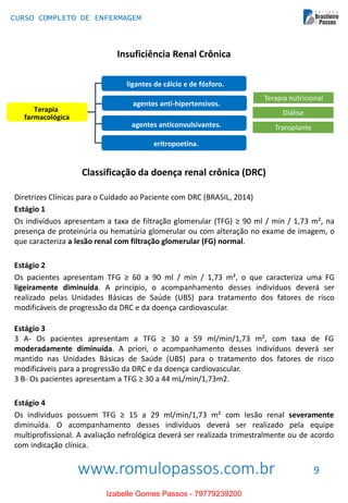 www.romulopassos.com.br
CURSO COMPLETO DE ENFERMAGEM
9
Insuficiência Renal Crônica
Terapia
farmacológica
ligantes de cálcio e de fósforo.
agentes anti-hipertensivos.
agentes anticonvulsivantes.
eritropoetina.
Terapia nutricional
Diálise
Transplante
Classificação da doença renal crônica (DRC)
Diretrizes Clínicas para o Cuidado ao Paciente com DRC (BRASIL, 2014)
Estágio 1
Os indivíduos apresentam a taxa de filtração glomerular (TFG) ≥ 90 ml / min / 1,73 m², na
presença de proteinúria ou hematúria glomerular ou com alteração no exame de imagem, o
que caracteriza a lesão renal com filtração glomerular (FG) normal.
Estágio 2
Os pacientes apresentam TFG ≥ 60 a 90 ml / min / 1,73 m², o que caracteriza uma FG
ligeiramente diminuída. A princípio, o acompanhamento desses indivíduos deverá ser
realizado pelas Unidades Básicas de Saúde (UBS) para tratamento dos fatores de risco
modificáveis de progressão da DRC e da doença cardiovascular.
Estágio 3
3 A- Os pacientes apresentam a TFG ≥ 30 a 59 ml/min/1,73 m², com taxa de FG
moderadamente diminuída. A priori, o acompanhamento desses indivíduos deverá ser
mantido nas Unidades Básicas de Saúde (UBS) para o tratamento dos fatores de risco
modificáveis para a progressão da DRC e da doença cardiovascular.
3 B- Os pacientes apresentam a TFG ≥ 30 a 44 mL/min/1,73m2.
Estágio 4
Os indivíduos possuem TFG ≥ 15 a 29 ml/min/1,73 m² com lesão renal severamente
diminuída. O acompanhamento desses indivíduos deverá ser realizado pela equipe
multiprofissional. A avaliação nefrológica deverá ser realizada trimestralmente ou de acordo
com indicação clínica.
Izabelle Gomes Passos - 79779239200
 