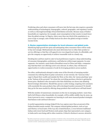 10




  Predicting when and where consumers will move into the hot zone also requires a granular
  understanding of technological, demographic, cultural, geographic, and regulatory trends,
  as well as a thorough knowledge of local distribution networks. Because many of India’s
  households are vegetarian, for example, meat consumption in that country is much lower
  than the global average. In Nigeria, where more than one-third of the population is 14
  years of age or younger, sales of baby food are far above the global average at similar
  income levels.

  3. Devise segmentation strategies for local relevance and global scale.
  Identifying high-growth hot spots and anticipating when consumers there will be ready
  to buy isn’t enough. Multinationals also must determine how to refine their product or
  service offerings so that they will appeal to (or even shape) local tastes, be affordable, and
  give the company an opportunity to achieve reasonable scale in a timely way.

  Deciding how and how much to cater to local preferences requires a deep understanding
  of consumer demographics, preferences, and behavior within target segments. In some
  segments—for instance, many kinds of breakfast cereal in China and India—companies
  may find that their core offerings aren’t even relevant. In others, they will discover
  opportunities to realize economies of scale by leveraging products across markets.

  Too often, multinationals attempt to make sense of the diversity of emerging-market
  consumers by ordering them in polar caricatures: at one extreme, the “nouveau riche,”
  eager to flaunt their wealth and emulate the West; at the other, the “penny-pinching” poor
  at the “bottom of the pyramid,” for whom the overriding purchase criterion is getting the
  lowest price. Marketers who succumb to this false dichotomy are drawn into debating
  flawed strategic alternatives. Should they pursue a niche strategy, targeting rich customers
  with essentially the same products they sell to developed-market consumers? Or should
  they go for the mass market by offering cheap products that would never sell back home?

  With the number of mainstream consumers on the rise in emerging markets—more than
  half of all Chinese urban households, for example, will be solidly middle class by 2020, up
  from 6 percent in 2010—companies are learning to craft more nuanced product strategies
  that balance scale and local relevance.7

  A careful segmentation strategy helped Frito-Lay capture more than 40 percent of the
  Indian branded-snacks market. The company tailored global products, such as Lays
  and Cheetos, to local tastes. Frito-Lay also created Kurkure, a cross between traditional
  Indian-style street food and Western-style potato chips that represented a new category
  in India and is now being sold in other countries. Critical to Kurkure’s success: attractive


7	
  We define mainstream consumers in China as members of relatively well-to-do households with annual disposable income
  of $16,000 to $34,000. For more on China’s mainstream consumers, see Yuval Atsmon and Max Magni, “Meet the Chinese
  consumer of 2020,” mckinseyquarterly.com, March 2012.
 