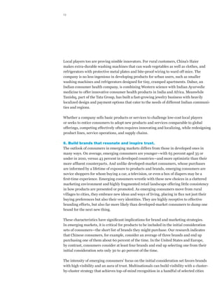 13




Local players too are proving nimble innovators. For rural customers, China’s Haier
makes extra-durable washing machines that can wash vegetables as well as clothes, and
refrigerators with protective metal plates and bite-proof wiring to ward off mice. The
company is no less ingenious in developing products for urban users, such as smaller
washing machines and refrigerators designed for tiny, cramped apartments. Dabur, an
Indian consumer health company, is combining Western science with Indian Ayurvedic
medicine to offer innovative consumer health products in India and Africa. Meanwhile
Tanishq, part of the Tata Group, has built a fast-growing jewelry business with heavily
localized design and payment options that cater to the needs of different Indian communi-
ties and regions.

Whether a company sells basic products or services to challenge low-cost local players
or seeks to entice consumers to adopt new products and services comparable to global
offerings, competing effectively often requires innovating and localizing, while redesigning
product lines, service operations, and supply chains.

6. Build brands that resonate and inspire trust.
The outlook of consumers in emerging markets differs from those in developed ones in
many ways. On average, emerging consumers are younger—with 63 percent aged 35 or
under in 2010, versus 43 percent in developed countries—and more optimistic than their
more affluent counterparts. And unlike developed-market consumers, whose purchases
are informed by a lifetime of exposure to products and brands, emerging consumers are
novice shoppers for whom buying a car, a television, or even a box of diapers may be a
first-time experience. Emerging consumers wrestle with these new choices in a cluttered
marketing environment and highly fragmented retail landscape offering little consistency
in how products are presented or promoted. As emerging consumers move from rural
villages to cities, they embrace new ideas and ways of living, placing in flux not just their
buying preferences but also their very identities. They are highly receptive to effective
branding efforts, but also far more likely than developed-market consumers to dump one
brand for the next new thing.

These characteristics have significant implications for brand and marketing strategies.
In emerging markets, it is critical for products to be included in the initial consideration
sets of consumers—the short list of brands they might purchase. Our research indicates
that Chinese consumers, for example, consider an average of three brands and end up
purchasing one of them about 60 percent of the time. In the United States and Europe,
by contrast, consumers consider at least four brands and end up selecting one from their
initial consideration sets only 30 to 40 percent of the time.

The intensity of emerging consumers’ focus on the initial consideration set favors brands
with high visibility and an aura of trust. Multinationals can build visibility with a cluster-
by-cluster strategy that achieves top-of-mind recognition in a handful of selected cities
 
