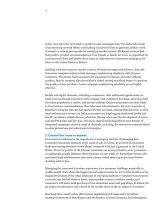 14




before moving to the next batch. Locally focused campaigns have the added advantage
of accelerating network effects and making it easier for firms to generate positive word
of mouth—a critical prerequisite for emerging-market success. McKinsey surveys find
that positive product recommendations from friends or family are twice as important for
consumers in China and nearly three times as important for consumers in Egypt as for
those in the United States or Britain.

Building trust also requires careful scrutiny of brand messages and delivery. Acer, the
Taiwanese computer maker, tested messages emphasizing simplicity with Chinese
customers. This theme had resonated with consumers in Taiwan and other affluent
markets, but the company discovered that it risked causing mainland buyers to question
the quality of Acer products. A new campaign emphasizing reliability proved highly
effective.

Mobile and digital channels, including e-commerce, offer additional opportunities to
build trust and brand awareness and to engage with customers. In China, more than half
the urban population is online, and surveys indicate Chinese consumers are more likely
to trust online recommendations than television advertisements. By 2010, a quarter of
Brazilians using the Internet had opened Twitter accounts, making Brazilians the world’s
most enthusiastic tweeters. In India, consumers are leapfrogging traditional media and
the PC to embrace mobile devices, while low literacy rates spur the development of voice-
activated Web sites and services. Of course, digital-marketing efforts must be part of
integrated campaigns across a range of channels, including, for reasons we examine below,
in-store promotions and educational campaigns.

7. Control the route to market.
Our research underscores the importance in emerging markets of managing how
consumers encounter products at the point of sale. In China, 45 percent of consumers
make purchasing decisions inside shops, compared with just 24 percent in the United
States. Almost a quarter of the Chinese consumers we surveyed said in-store promoters
or salespeople greatly influence their decisions. In one study, we found that Chinese who
purchased high-end consumer electronics items visited stores up to ten times before
deciding what to buy.

Managing the consumer’s in-store experience is an enormous challenge, especially in
middleweight cities where the biggest growth opportunities lie. Part of the problem is the
fragmented nature of the retail landscape in emerging markets; e-commerce penetration
currently lags behind Western levels, supermarkets remain a relative novelty, and
consumers still make most purchases from ubiquitous mom-and-pop shops. In China, the
50 largest retailers have only a tenth of the market share of the 50 largest US retailers.

Reaching these small outlets often means negotiating bad roads and a byzantine,
multitiered network of distributors and wholesalers. In these locations, local champions
 