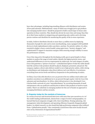 15




      have clear advantages, including long-standing alliances with distributors and armies
      of low-paid salesmen. Multinationals—many of which now struggle just to get products
      into emerging-market stores—should be prepared to build a much larger in-house sales
      operation in these countries. They should also devote far more time and energy than they
      do in their home markets to categorizing and segmenting sales outlets and to devising
      precise routines and checklists for monitoring the quality of the in-store experience.

      In India, Unilever distributes directly to more than 1.5 million stores by deploying
      thousands of people for sales and in-store merchandising, many equipped with handheld
      devices to book replenishment orders anywhere, anytime. For priority outlets, it is often
      essential to deploy a heavy-control model, using supervisors, “mystery shoppers,” and
      sophisticated IT support to maximize margins while ensuring enough visibility to assess
      the performance of stores.

      Coca-Cola, long active throughout the developing world, goes to great lengths in those
      markets to analyze the range of retail outlets, identify the highest-priority stores, and
      understand differences in service requirements by outlet type. For each category of outlet,
      Coca-Cola generates a “picture of success”—a detailed description of what the outlet should
      look like and how Coke products should be placed, displayed, promoted, and priced. The
      company employs a direct-sales delivery model to serve high-priority outlets, while relying
      on distributors and wholesalers when direct delivery isn’t cost effective. It scrutinizes
      everything from service levels and delivery frequencies to the positioning of coolers.

      In China, Coca-Cola sells directly to over 40 percent of its two million retail outlets and
      monitors execution in an additional 20 to 30 percent through regular visits by Coca-Cola
      salesmen and merchandisers. In Africa, where infrastructure is less developed, Coca-
      Cola has built a network of 3,200 “microdistributors” by recruiting thousands of small
      entrepreneurs who use pushcarts and bicycles to deliver Coke products to hard-to-reach
      outlets. There’s no substitute in emerging markets for this sort of hands-on approach to
      managing distributors and key accounts.

      8. Organize today for the markets of tomorrow.
      In a series of surveys and structured interviews with more than 300 executives at 17 of
      the world’s leading multinationals, chosen from a range of sectors and geographies, we
      learned that local companies struggle with a host of problems. Strategy planning, risk
      management, talent development, and operating efficiency frequently disappoint global
      leaders. In related research, we also found that high-performing companies often suffered
      from a “globalization penalty”: they consistently scored lower than more locally focused
      ones on key dimensions of organizational health.8

8	
  See Martin Dewhurst, Jonathan Harris, and Suzanne Heywood, “Understanding your ‘globalization penalty’,”
  mckinseyquarterly.com, July 2011.
 