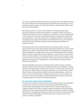 17




their top 200 employees hailed from key Asian emerging markets. Some global companies
have tried to address their emerging-market talent problem by throwing money at it; one
leading bank reports paying senior staff in Brazil, China, and India almost double what it
does in the United Kingdom.

But beefing up salaries is, at best, a partial solution. In emerging markets, global
firms must develop clear talent value propositions—an employer brand, if you will—to
differentiate themselves from local competitors. In South Korea, L’Oréal established itself
as the top choice for female sales and marketing talent by creating greater opportunities
for brand managers, improving working hours, expanding the child care infrastructure,
and adopting a more open communications style. Other Western firms, such as Motorola
and Nestlé, have burnished their employer brands by building relationships with
employees’ families.

Deepening ties between key corporate functions and emerging markets can create
opportunities for local talent while enhancing organizational effectiveness. Western firms,
including Cisco, HSBC, and Schneider Electric, have benefited from strengthening links
between headquarters and high-growth regions and offering emerging-market managers
global career paths and mobility programs. Similarly, in 2010, about 200 managers from
Unilever’s Indian subsidiary were assigned global roles with the parent company; indeed,
two former senior executives in the company’s Indian operations now are members of the
global parent company’s core leadership team. At Yum Brands, the India head reports
directly to the global CEO.

Given the leadership requirements of emerging markets, global companies need bold
talent-development targets. We think many players should aspire to multiply the number
of leaders in emerging markets tenfold—and to do that in one-tenth of the time they would
take back home. The strategies of emerging-market players merit careful study. In India,
Reliance Group, the largest private employer, addressed a leadership gap—a need for as
many as 200 new functional leaders to support growth initiatives—by recruiting a new
wave of 28- to 34-year-old managers and enlisting help from local business schools and
management experts to design new development programs.

10. Lock in the support of key stakeholders.
No matter where successful businesses operate, they need the support of key stakeholders
in government, civil society, and the local media (increasingly shaped by online
commentators). Managing these relationships effectively can have a huge impact on a
company’s market access, ability to engage in merger or acquisition activity, and broader
reputation. We believe global companies must devote far more time and effort to building
such support in emerging markets than they would in developed ones. Such efforts should
include cultivating relationships with local business allies—customers, joint-venture
partners, investors, and suppliers.
 