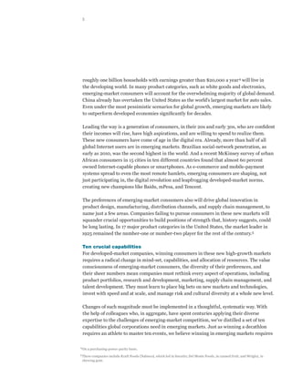 5




      roughly one billion households with earnings greater than $20,000 a year 4 will live in
      the developing world. In many product categories, such as white goods and electronics,
      emerging-market consumers will account for the overwhelming majority of global demand.
      China already has overtaken the United States as the world’s largest market for auto sales.
      Even under the most pessimistic scenarios for global growth, emerging markets are likely
      to outperform developed economies significantly for decades.

      Leading the way is a generation of consumers, in their 20s and early 30s, who are confident
      their incomes will rise, have high aspirations, and are willing to spend to realize them.
      These new consumers have come of age in the digital era. Already, more than half of all
      global Internet users are in emerging markets. Brazilian social-network penetration, as
      early as 2010, was the second highest in the world. And a recent McKinsey survey of urban
      African consumers in 15 cities in ten different countries found that almost 60 percent
      owned Internet-capable phones or smartphones. As e-commerce and mobile-payment
      systems spread to even the most remote hamlets, emerging consumers are shaping, not
      just participating in, the digital revolution and leapfrogging developed-market norms,
      creating new champions like Baidu, mPesa, and Tencent.

      The preferences of emerging-market consumers also will drive global innovation in
      product design, manufacturing, distribution channels, and supply chain management, to
      name just a few areas. Companies failing to pursue consumers in these new markets will
      squander crucial opportunities to build positions of strength that, history suggests, could
      be long lasting. In 17 major product categories in the United States, the market leader in
      1925 remained the number-one or number-two player for the rest of the century.5

      Ten crucial capabilities
      For developed-market companies, winning consumers in these new high-growth markets
      requires a radical change in mind-set, capabilities, and allocation of resources. The value
      consciousness of emerging-market consumers, the diversity of their preferences, and
      their sheer numbers mean companies must rethink every aspect of operations, including
      product portfolios, research and development, marketing, supply chain management, and
      talent development. They must learn to place big bets on new markets and technologies,
      invest with speed and at scale, and manage risk and cultural diversity at a whole new level.

      Changes of such magnitude must be implemented in a thoughtful, systematic way. With
      the help of colleagues who, in aggregate, have spent centuries applying their diverse
      expertise to the challenges of emerging-market competition, we’ve distilled a set of ten
      capabilities global corporations need in emerging markets. Just as winning a decathlon
      requires an athlete to master ten events, we believe winning in emerging markets requires

4	
      On a purchasing-power-parity basis.
5	
      These companies include Kraft Foods (Nabisco), which led in biscuits; Del Monte Foods, in canned fruit; and Wrigley, in
      chewing gum.
 