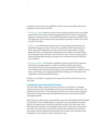 6




companies to master these ten capabilities. Like the events in a decathlon, they can be
grouped into three types of activities:

•  hrowing accurately. Companies must aim their emerging-market activities at the right
  T
  opportunities. That involves surgically targeting urban growth clusters, anticipating
  moments of explosive growth, and carefully balancing local relevance and global scale.
  The digitization of the emerging world is generating increasingly rich data sources that
  can guide such efforts.

•  umping in. As multinationals leap into action in the emerging world, they face the
  J
  potential for big gains or losses. The next four capabilities reflect these moments of
  truth: aggressively redeploying resources to seize nascent opportunities, creating
  product portfolios, crafting brands, and building a go-to-market system that delivers
  what emerging-market consumers need, where they want it. Success in these markets
  demands cutting-edge technology and aggressive investment in processes tailored to
  local conditions.

•  unning the distance. The final three capabilities underscore the fact that competing
  R
  effectively in emerging markets is a long-term challenge. Global organizations
  must rethink structures and management processes to move nimbly in unfamiliar
  environments while retaining scale advantages. They must fashion new models to attract,
  retain, and develop scarce emerging-market talent and forge new relationships with
  stakeholders to build sustainable businesses.

Finally, as in a decathlon, companies must sharpen their skills in all these areas at the
same time.

1. Surgically target urban growth clusters.
The scale of the modern exodus from farms to cities has no precedent. In emerging-
market economies today, the population of cities grows by 65 million people a year—the
equivalent of seven cities the size of Chicago. Over the next 15 years, just 440 emerging-
market cities will generate nearly half of global GDP growth and 40 percent of global
consumption growth.

Most of those are midsize cities with unfamiliar names, like Ahmedabad, Huambo, Medan,
or Viña del Mar. These “middleweights,” as opposed to tier-one megacities, frequently
offer the best opportunities. In Brazil, the big metro market is São Paulo state, with a
GDP larger than Argentina’s. But competition in São Paulo is brutal and retail margins
razor thin. For new entrants to the Brazilian market, there might be better options in
the northeast, Brazil’s populous but historically poorest region, where boomtowns like
Parauapebas are growing by as much as 20 percent a year.
 