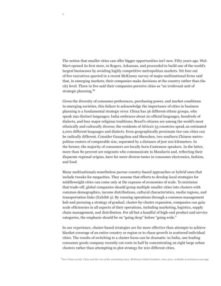 7




  The notion that smaller cities can offer bigger opportunities isn’t new. Fifty years ago, Wal-
  Mart opened its first store, in Rogers, Arkansas, and proceeded to build one of the world’s
  largest businesses by avoiding highly competitive metropolitan markets. Yet four out
  of five executives queried in a recent McKinsey survey of major multinational firms said
  that, in emerging markets, their companies make decisions at the country rather than the
  city level. Three in five said their companies perceive cities as “an irrelevant unit of
  strategic planning.”6

  Given the diversity of consumer preferences, purchasing power, and market conditions
  in emerging societies, this failure to acknowledge the importance of cities in business
  planning is a fundamental strategic error. China has 56 different ethnic groups, who
  speak 292 distinct languages; India embraces about 20 official languages, hundreds of
  dialects, and four major religious traditions; Brazil’s citizens are among the world’s most
  ethnically and culturally diverse; the residents of Africa’s 53 countries speak an estimated
  2,000 different languages and dialects. Even geographically proximate tier-one cities can
  be radically different. Consider Guangzhou and Shenzhen, two southern Chinese metro-
  politan centers of comparable size, separated by a distance of just 100 kilometers. In
  the former, the majority of consumers are locally born Cantonese speakers. In the latter,
  more than 80 percent are migrants who communicate in Mandarin and, reflecting their
  disparate regional origins, have far more diverse tastes in consumer electronics, fashion,
  and food.

  Many multinationals nonetheless pursue country-based approaches or hybrid ones that
  include tweaks for megacities. They assume that efforts to develop local strategies for
  middleweight cities can come only at the expense of economies of scale. To minimize
  that trade-off, global companies should group multiple smaller cities into clusters with
  common demographics, income distributions, cultural characteristics, media regions, and
  transportation links (Exhibit 3). By running operations through a common management
  hub and pursuing a strategy of gradual, cluster-by-cluster expansion, companies can gain
  scale efficiencies in all aspects of their operations, including marketing, logistics, supply
  chain management, and distribution. For all but a handful of high-end product and service
  categories, the emphasis should be on “going deep” before “going wide.”

  In our experience, cluster-based strategies are far more effective than attempts to achieve
  blanket coverage of an entire country or region or to chase growth in scattered individual
  cities. The results of switching to a cluster focus can be dramatic: in India, one leading
  consumer goods company recently cut costs in half by concentrating on eight large urban
  clusters rather than attempting to plot strategy for 200 different cities.

6	
  See Urban world: Cities and the rise of the consuming class, McKinsey Global Institute, June 2012, available at mckinsey.com/mgi.
 