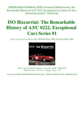 [PDF|BOOK|E-PUB|Mobi] [PDF] Download ISO Bizzarrini: The
Remarkable History of A3/C 0222, Exceptional Cars Series #1 Free
[download] [epub]^^ [full book]
ISO Bizzarrini: The Remarkable
History of A3/C 0222, Exceptional
Cars Series #1
[[F.r.e.e D.o.w.n.l.o.a.d R.e.a.d]], ^DOWNLOAD , PDF, [R.A.R], EPUB / PDF
Author : Richard Heseltine Publisher : Porter Press ISBN : 1907085548
Publication Date : 2016-10-12 Language : Pages : 128
Free Book, PDF EBOOK DOWNLOAD, Read, !^READ N0W#, P.D.F. DOWNLOAD
 