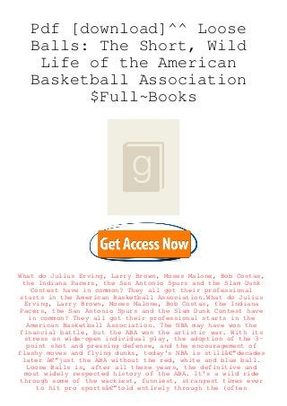 Pdf [download]^^ Loose
Balls: The Short, Wild
Life of the American
Basketball Association
$Full~Books
What do Julius Erving, Larry Brown, Moses Malone, Bob Costas,
the Indiana Pacers, the San Antonio Spurs and the Slam Dunk
Contest have in common? They all got their professional
starts in the American Basketball Association.What do Julius
Erving, Larry Brown, Moses Malone, Bob Costas, the Indiana
Pacers, the San Antonio Spurs and the Slam Dunk Contest have
in common? They all got their professional starts in the
American Basketball Association. The NBA may have won the
financial battle, but the ABA won the artistic war. With its
stress on wide-open individual play, the adoption of the 3-
point shot and pressing defense, and the encouragement of
flashy moves and flying dunks, today's NBA is stillâ€”decades
later â€”just the ABA without the red, white and blue ball.
Loose Balls is, after all these years, the definitive and
most widely respected history of the ABA. It's a wild ride
through some of the wackiest, funniest, strangest times ever
to hit pro sportsâ€”told entirely through the (often
 