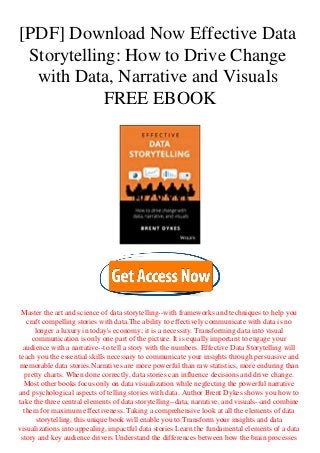 [PDF] Download Now Effective Data
Storytelling: How to Drive Change
with Data, Narrative and Visuals
FREE EBOOK
Master the art and science of data storytelling--with frameworks and techniques to help you
craft compelling stories with data.The ability to effectively communicate with data is no
longer a luxury in today's economy; it is a necessity. Transforming data into visual
communication is only one part of the picture. It is equally important to engage your
audience with a narrative--to tell a story with the numbers. Effective Data Storytelling will
teach you the essential skills necessary to communicate your insights through persuasive and
memorable data stories.Narratives are more powerful than raw statistics, more enduring than
pretty charts. When done correctly, data stories can influence decisions and drive change.
Most other books focus only on data visualization while neglecting the powerful narrative
and psychological aspects of telling stories with data. Author Brent Dykes shows you how to
take the three central elements of data storytelling--data, narrative, and visuals--and combine
them for maximum effectiveness. Taking a comprehensive look at all the elements of data
storytelling, this unique book will enable you to:Transform your insights and data
visualizations into appealing, impactful data stories Learn the fundamental elements of a data
story and key audience drivers Understand the differences between how the brain processes
 