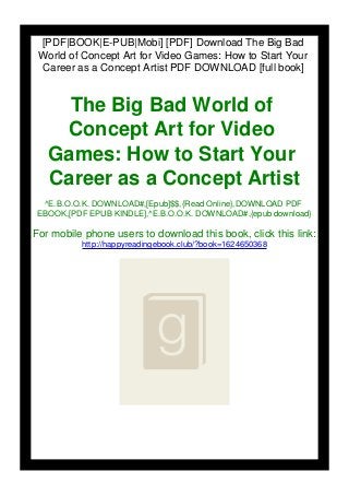 [PDF|BOOK|E-PUB|Mobi] [PDF] Download The Big Bad
World of Concept Art for Video Games: How to Start Your
Career as a Concept Artist PDF DOWNLOAD [full book]
The Big Bad World of
Concept Art for Video
Games: How to Start Your
Career as a Concept Artist
^E.B.O.O.K. DOWNLOAD#,[Epub]$$,{Read Online},DOWNLOAD PDF
EBOOK,[PDF EPUB KINDLE],^E.B.O.O.K. DOWNLOAD#,{epub download}
For mobile phone users to download this book, click this link:
http://happyreadingebook.club/?book=1624650368
 