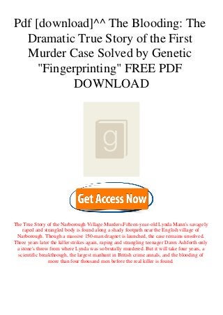 Pdf [download]^^ The Blooding: The
Dramatic True Story of the First
Murder Case Solved by Genetic
"Fingerprinting" FREE PDF
DOWNLOAD
The True Story of the Narborough Village Murders.Fifteen-year-old Lynda Mann's savagely
raped and strangled body is found along a shady footpath near the English village of
Narborough. Though a massive 150-man dragnet is launched, the case remains unsolved.
Three years later the killer strikes again, raping and strangling teenager Dawn Ashforth only
a stone's throw from where Lynda was so brutally murdered. But it will take four years, a
scientific breakthrough, the largest manhunt in British crime annals, and the blooding of
more than four thousand men before the real killer is found.
 
