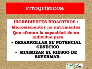 FITOQUÍMICOS:

 INGREDIENTES BIOACTIVOS :
Microelementos no nutrimentos
 Que afectan la capacidad de un
          individuo para
• DESARROLLAR SU POTENCIAL
            GENÉTICO
  • MINIMIZAR EL RIESGO DE
           ENFERMAR.
 