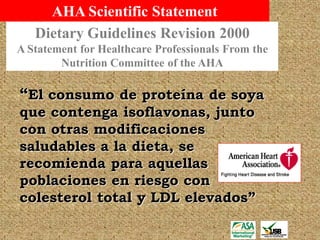 AHA Scientific Statement
   Dietary Guidelines Revision 2000
A Statement for Healthcare Professionals From the
        Nutrition Committee of the AHA

“El consumo de proteína de soya
que contenga isoflavonas, junto
con otras modificaciones
saludables a la dieta, se
recomienda para aquellas
poblaciones en riesgo con
colesterol total y LDL elevados”
 