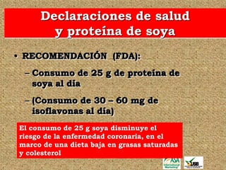 Declaraciones de salud
       y proteína de soya
• RECOMENDACIÓN (FDA):
 – Consumo de 25 g de proteína de
   soya al día
 – (Consumo de 30 – 60 mg de
   isoflavonas al día)
El consumo de 25 g soya disminuye el
riesgo de la enfermedad coronaria, en el
marco de una dieta baja en grasas saturadas
y colesterol
 
