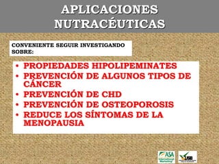 APLICACIONES
           NUTRACÉUTICAS
CONVENIENTE SEGUIR INVESTIGANDO
SOBRE:

• PROPIEDADES HIPOLIPEMINATES
• PREVENCIÓN DE ALGUNOS TIPOS DE
  CÁNCER
• PREVENCIÓN DE CHD
• PREVENCIÓN DE OSTEOPOROSIS
• REDUCE LOS SÍNTOMAS DE LA
  MENOPAUSIA
 