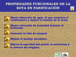 PROPIEDADES FUNCIONALES DE LA
     SOYA EN PANIFICACIÓN

.
    Mayor absorción de agua, lo que aumenta el
    rendimiento y mejora el manejo de la masa.

    Mayor retención de humedad durante el
    horneado.

    Aumenta la vida de anaquel

    Mejora el manejo mecánico.

    Mejora la suavidad del pastel, la estructura y
    la textura del migajón.
 