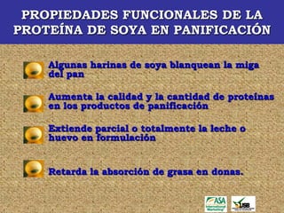 PROPIEDADES FUNCIONALES DE LA
PROTEÍNA DE SOYA EN PANIFICACIÓN

    Algunas harinas de soya blanquean la miga
    del pan

    Aumenta la calidad y la cantidad de proteínas
    en los productos de panificación

    Extiende parcial o totalmente la leche o
    huevo en formulación


    Retarda la absorción de grasa en donas.
 