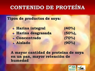 CONTENIDO DE PROTEÍNA
Tipos de productos de soya:

    Harina integral           (40%)
    Harina desgrasada         (50%),
    Concentrado               (70%)
    Aislado                   (90%)

 A mayor cantidad de proteína de soya
 en un pan, mayor retención de
 humedad
 