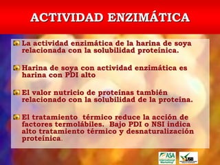 ACTIVIDAD ENZIMÁTICA
La actividad enzimática de la harina de soya
relacionada con la solubilidad proteínica.

Harina de soya con actividad enzimática es
harina con PDI alto

El valor nutricio de proteínas también
relacionado con la solubilidad de la proteína.

El tratamiento térmico reduce la acción de
factores termolábiles. Bajo PDI o NSI indica
alto tratamiento térmico y desnaturalización
proteínica.
 