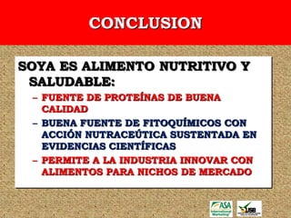 CONCLUSION

SOYA ES ALIMENTO NUTRITIVO Y
 SALUDABLE:
 – FUENTE DE PROTEÍNAS DE BUENA
   CALIDAD
 – BUENA FUENTE DE FITOQUÍMICOS CON
   ACCIÓN NUTRACEÚTICA SUSTENTADA EN
   EVIDENCIAS CIENTÍFICAS
 – PERMITE A LA INDUSTRIA INNOVAR CON
   ALIMENTOS PARA NICHOS DE MERCADO
 