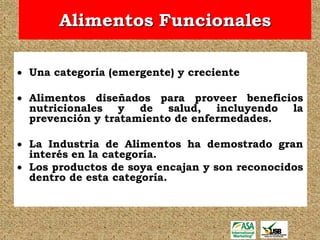 Alimentos Funcionales

 Una categoría (emergente) y creciente

 Alimentos diseñados para proveer beneficios
  nutricionales y de salud, incluyendo la
  prevención y tratamiento de enfermedades.

 La Industria de Alimentos ha demostrado gran
  interés en la categoría.
 Los productos de soya encajan y son reconocidos
  dentro de esta categoría.
 