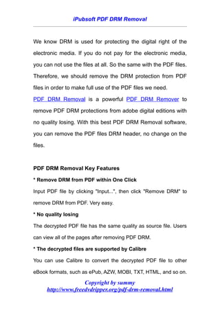 iPubsoft PDF DRM Removal



We know DRM is used for protecting the digital right of the

electronic media. If you do not pay for the electronic media,

you can not use the files at all. So the same with the PDF files.

Therefore, we should remove the DRM protection from PDF

files in order to make full use of the PDF files we need.

PDF DRM Removal is a powerful PDF DRM Remover to

remove PDF DRM protections from adobe digital editions with

no quality losing. With this best PDF DRM Removal software,

you can remove the PDF files DRM header, no change on the

files.



PDF DRM Removal Key Features

* Remove DRM from PDF within One Click

Input PDF file by clicking "Input...", then click "Remove DRM" to

remove DRM from PDF. Very easy.

* No quality losing

The decrypted PDF file has the same quality as source file. Users

can view all of the pages after removing PDF DRM.

* The decrypted files are supported by Calibre

You can use Calibre to convert the decrypted PDF file to other

eBook formats, such as ePub, AZW, MOBI, TXT, HTML, and so on.

                        Copyright by summy
         http://www.freedvdripper.org/pdf-drm-removal.html
 