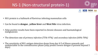 NS-1 (Non-structural protein-1)
• NS1 protein is a hallmark of flavivirus infecting mammalian cells
• Can be found in dengue , yellow fever and West Nile virus infection.
• False positive results have been reported in chronic diseases and haematological
malignancies
• The detection rate of primary infection (75%-97%) and secondary infection (60%-70%)
• The sensitivity of NS1 antigen detection drops from day 4-5 of illness onwards and
undetectable in the convalescence phase (may predict severe dengue if present beyond 5
days)
 