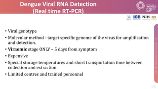 Dengue Viral RNA Detection
(Real time RT-PCR)
• Viral genotype
• Molecular method - target specific genome of the virus for amplification
and detection.
• Viraemic stage ONLY – 5 days from symptom
• Expensive
• Special storage temperatures and short transportation time between
collection and extraction
• Limited centres and trained personnel
 