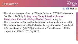 Disclaimer
• This slide was prepared for the Webinar Series on COVID-19 session on
3rd March 2021, by Dr Ong Hang Cheng, Infectious Disease
Physician at University Malaya Medical Center, Malaysia.
• This is intended to share within healthcare professionals, not for public.
• This webinar is organised by Malaysian Society of Infection Control and
Infectious Diseases (MyICID) & Institute for Clinical Research, NIH in
conjunction of World NTD Day 2022.
 