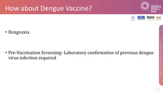 How about Dengue Vaccine?
• Dengvaxia
• Pre-Vaccination Screening- Laboratory confirmation of previous dengue
virus infection required
 