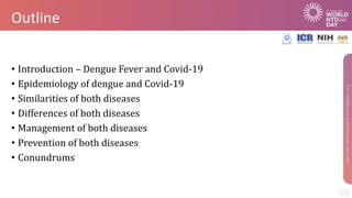 Outline
• Introduction – Dengue Fever and Covid-19
• Epidemiology of dengue and Covid-19
• Similarities of both diseases
• Differences of both diseases
• Management of both diseases
• Prevention of both diseases
• Conundrums
 