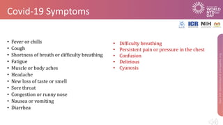 Covid-19 Symptoms
• Fever or chills
• Cough
• Shortness of breath or difficulty breathing
• Fatigue
• Muscle or body aches
• Headache
• New loss of taste or smell
• Sore throat
• Congestion or runny nose
• Nausea or vomiting
• Diarrhea
• Difficulty breathing
• Persistent pain or pressure in the chest
• Confusion
• Delirious
• Cyanosis
 