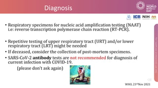 Diagnosis
• Respiratory specimens for nucleic acid amplification testing (NAAT)
i.e: reverse transcription polymerase chain reaction (RT-PCR).
• Repetitive testing of upper respiratory tract (URT) and/or lower
respiratory tract (LRT) might be needed
• If deceased, consider the collection of post-mortem specimens.
• SARS-CoV-2 antibody tests are not recommended for diagnosis of
current infection with COVID-19.
(please don’t ask again)
WHO, 23rdNov 2021
 