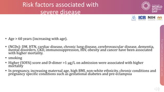 Risk factors associated with
severe disease
• Age > 60 years (increasing with age).
• (NCDs): DM, HTN, cardiac disease, chronic lung disease, cerebrovascular disease, dementia,
mental disorders, CKD, immunosuppression, HIV, obesity and cancer have been associated
with higher mortality.
• smoking
• Higher (SOFA) score and D-dimer >1 µg/L on admission were associated with higher
mortality
• In pregnancy, increasing maternal age, high BMI, non-white ethnicity, chronic conditions and
pregnancy specific conditions such as gestational diabetes and pre-eclampsia
 